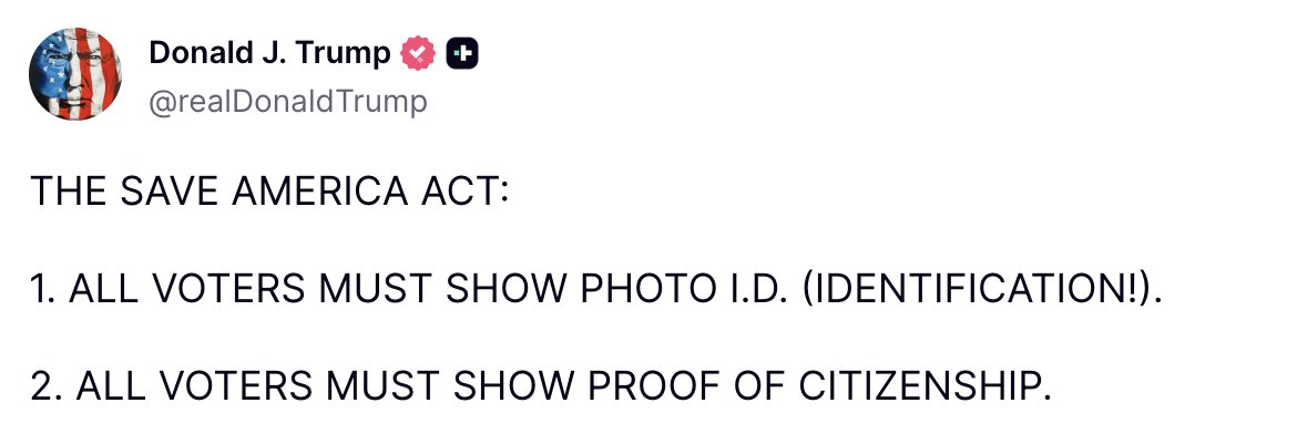Trump: THE SAVE AMERICA ACT: 1. ALL VOTERS MUST SHOW PHOTO I.D. (IDENTIFICATION.). 2. ALL VOTERS MUST SHOW PROOF OF CITIZENSHIP